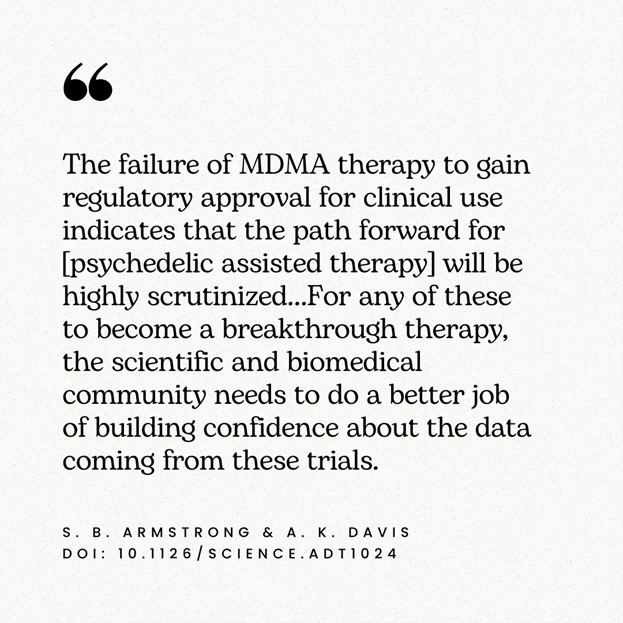 “The failure of MDMA therapy to gain regulatory approval for clinical use indicates that the path forward for [psychedelic assisted therapy] will be highly scrutinized. … For any of these to become a breakthrough therapy, the scientific and biomedical community needs to do a better job of building confidence about the data coming from these trials.” —S.B. Armstrong and A.K. Davis, doi/10.1126/science.adt1024